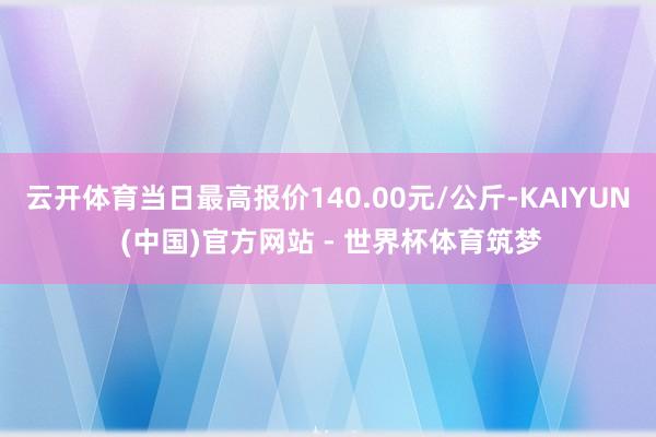 云开体育当日最高报价140.00元/公斤-KAIYUN (中国)官方网站 - 世界杯体育筑梦