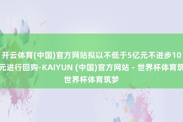 开云体育(中国)官方网站拟以不低于5亿元不进步10亿元进行回购-KAIYUN (中国)官方网站 - 世界杯体育筑梦