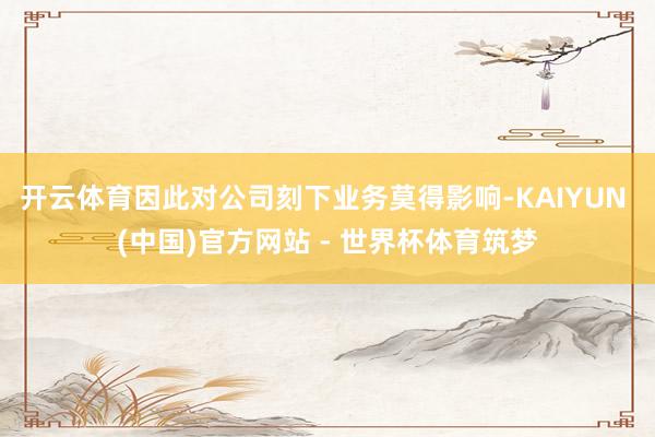 开云体育因此对公司刻下业务莫得影响-KAIYUN (中国)官方网站 - 世界杯体育筑梦