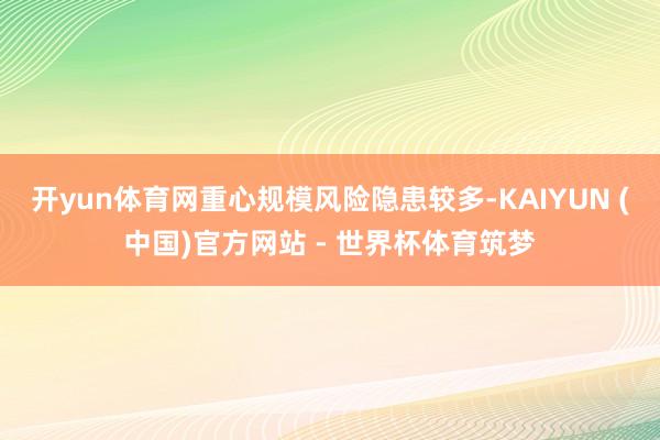 开yun体育网重心规模风险隐患较多-KAIYUN (中国)官方网站 - 世界杯体育筑梦