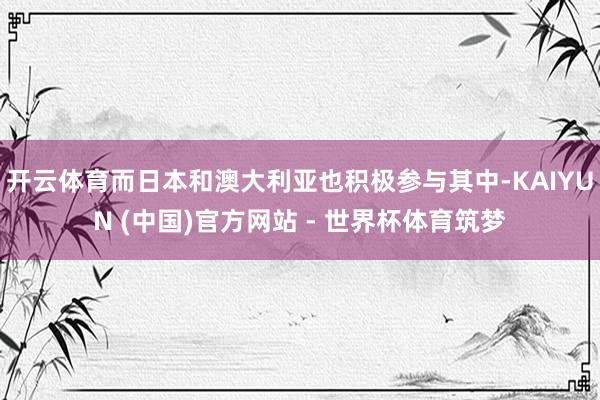 开云体育而日本和澳大利亚也积极参与其中-KAIYUN (中国)官方网站 - 世界杯体育筑梦