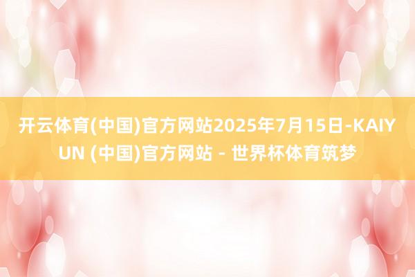 开云体育(中国)官方网站2025年7月15日-KAIYUN (中国)官方网站 - 世界杯体育筑梦