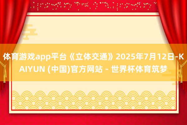 体育游戏app平台《立体交通》2025年7月12日-KAIYUN (中国)官方网站 - 世界杯体育筑梦
