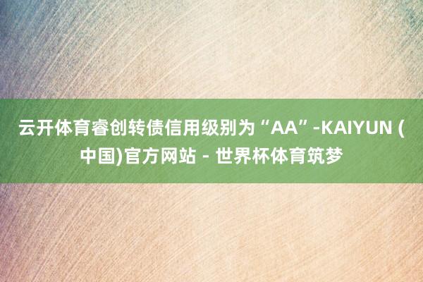 云开体育睿创转债信用级别为“AA”-KAIYUN (中国)官方网站 - 世界杯体育筑梦