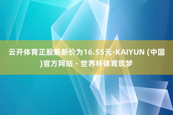 云开体育正股最新价为16.55元-KAIYUN (中国)官方网站 - 世界杯体育筑梦