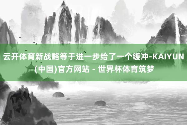 云开体育新战略等于进一步给了一个缓冲-KAIYUN (中国)官方网站 - 世界杯体育筑梦