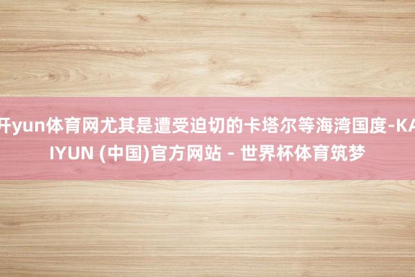 开yun体育网尤其是遭受迫切的卡塔尔等海湾国度-KAIYUN (中国)官方网站 - 世界杯体育筑梦