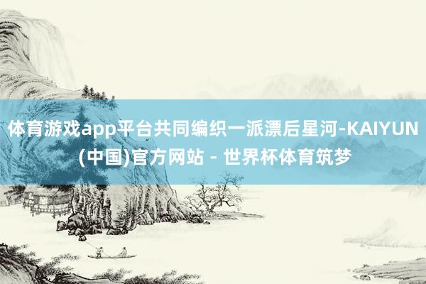 体育游戏app平台共同编织一派漂后星河-KAIYUN (中国)官方网站 - 世界杯体育筑梦