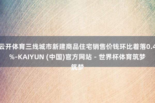 云开体育三线城市新建商品住宅销售价钱环比着落0.4%-KAIYUN (中国)官方网站 - 世界杯体育筑梦