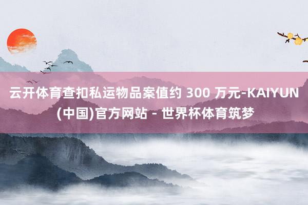 云开体育查扣私运物品案值约 300 万元-KAIYUN (中国)官方网站 - 世界杯体育筑梦