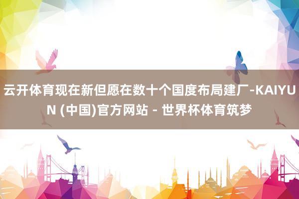云开体育现在新但愿在数十个国度布局建厂-KAIYUN (中国)官方网站 - 世界杯体育筑梦