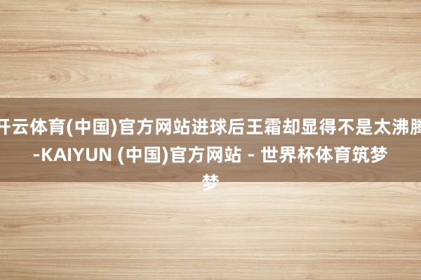 开云体育(中国)官方网站进球后王霜却显得不是太沸腾-KAIYUN (中国)官方网站 - 世界杯体育筑梦